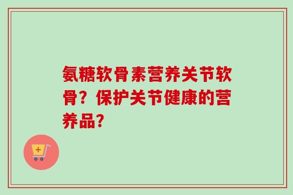 氨糖软骨素营养关节软骨？保护关节健康的营养品？