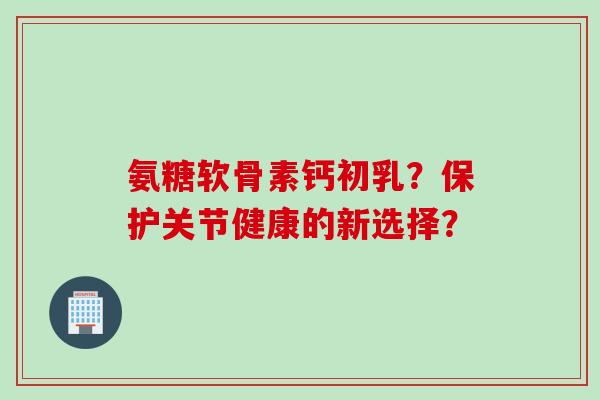 氨糖软骨素钙初乳?保护关节健康的新选择? 氨糖软骨素钙初乳?保护关节健康的新选择?