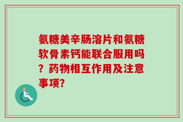 氨糖美辛肠溶片和氨糖软骨素钙能联合服用吗？药物相互作用及注意事项？