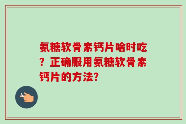氨糖软骨素钙片啥时吃？正确服用氨糖软骨素钙片的方法？
