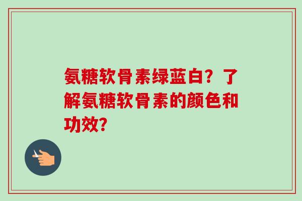 氨糖软骨素绿蓝白？了解氨糖软骨素的颜色和功效？
