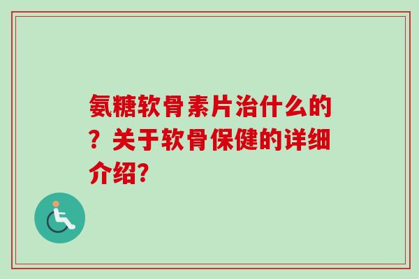 氨糖软骨素片治什么的？关于软骨保健的详细介绍？