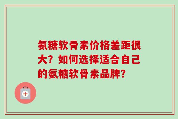 氨糖软骨素价格差距很大？如何选择适合自己的氨糖软骨素品牌？