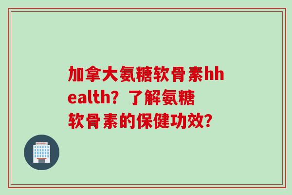 加拿大氨糖软骨素hhealth？了解氨糖软骨素的保健功效？