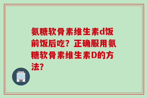 氨糖软骨素维生素d饭前饭后吃？正确服用氨糖软骨素维生素D的方法？