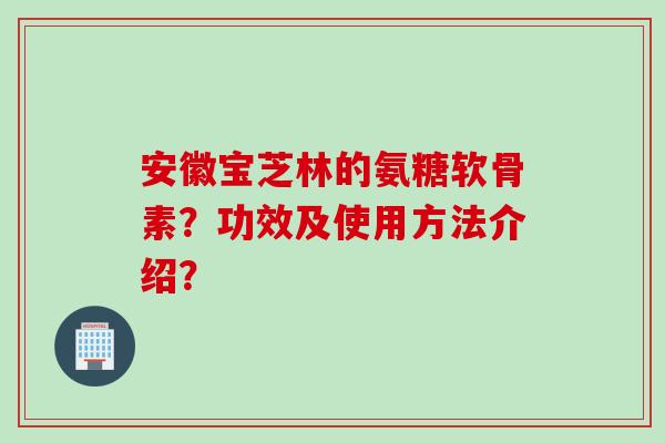 安徽宝芝林的氨糖软骨素？功效及使用方法介绍？