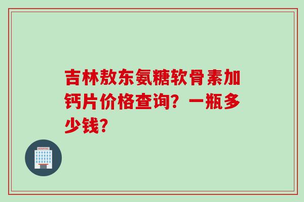 吉林敖东氨糖软骨素加钙片价格查询？一瓶多少钱？