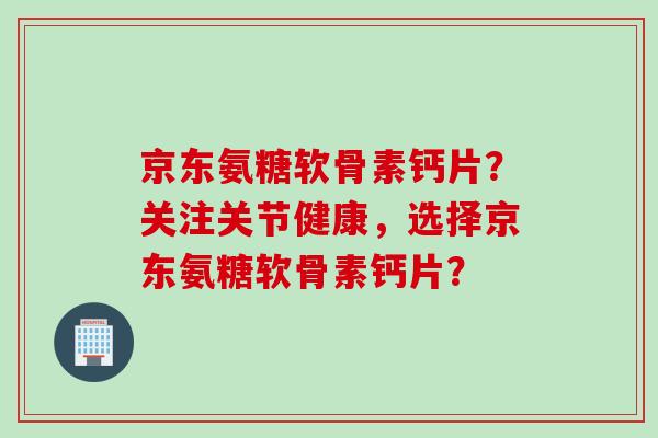 京东氨糖软骨素钙片？关注关节健康，选择京东氨糖软骨素钙片？