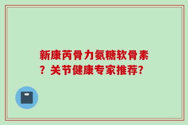 新康芮骨力氨糖软骨素？关节健康专家推荐？