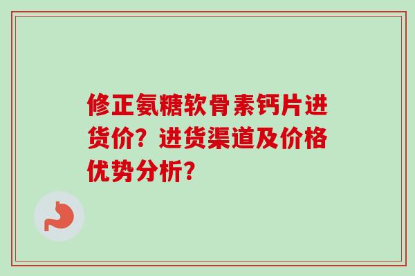 修正氨糖软骨素钙片进货价？进货渠道及价格优势分析？