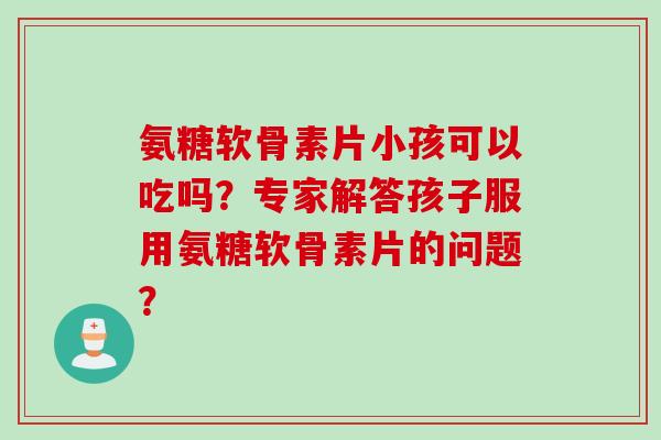 氨糖软骨素片小孩可以吃吗？专家解答孩子服用氨糖软骨素片的问题？