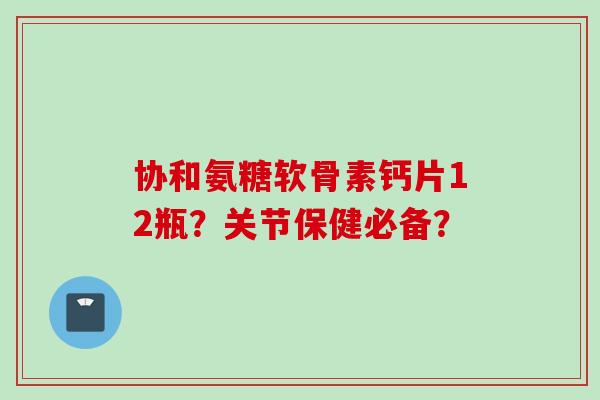 协和氨糖软骨素钙片12瓶？关节保健必备？
