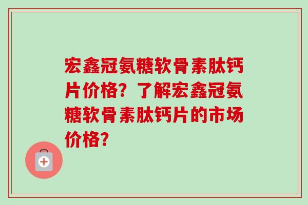 宏鑫冠氨糖软骨素肽钙片价格？了解宏鑫冠氨糖软骨素肽钙片的市场价格？