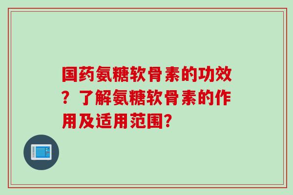 国药氨糖软骨素的功效？了解氨糖软骨素的作用及适用范围？