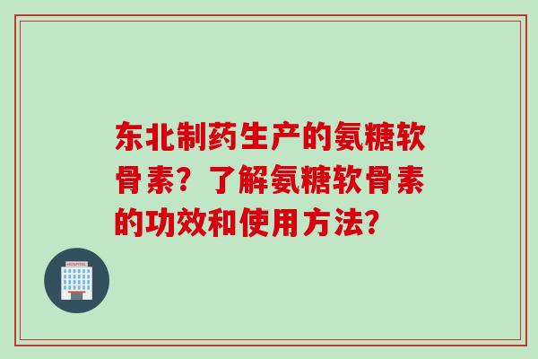 东北制药生产的氨糖软骨素？了解氨糖软骨素的功效和使用方法？