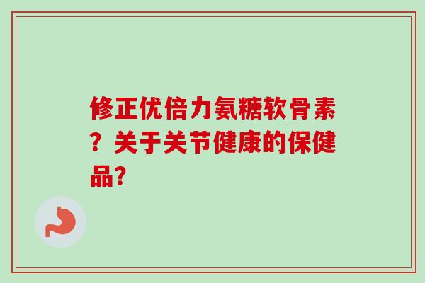 修正优倍力氨糖软骨素？关于关节健康的保健品？