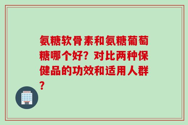 氨糖软骨素和氨糖葡萄糖哪个好？对比两种保健品的功效和适用人群？