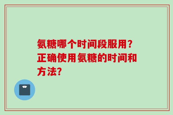氨糖哪个时间段服用？正确使用氨糖的时间和方法？