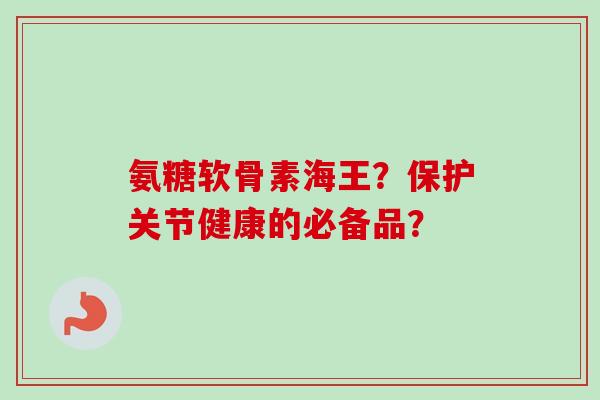 氨糖软骨素海王？保护关节健康的必备品？