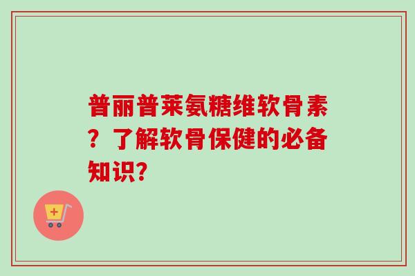 普丽普莱氨糖维软骨素？了解软骨保健的必备知识？