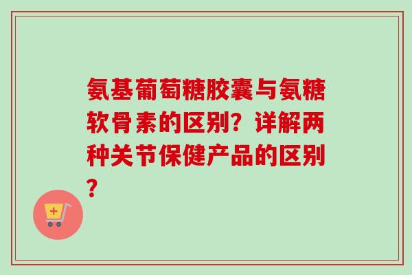 氨基葡萄糖胶囊与氨糖软骨素的区别?详解两种关节保健产品的区别? 氨基葡萄糖胶囊与氨糖软骨素的区别?详解两种关节保健产品的区别?