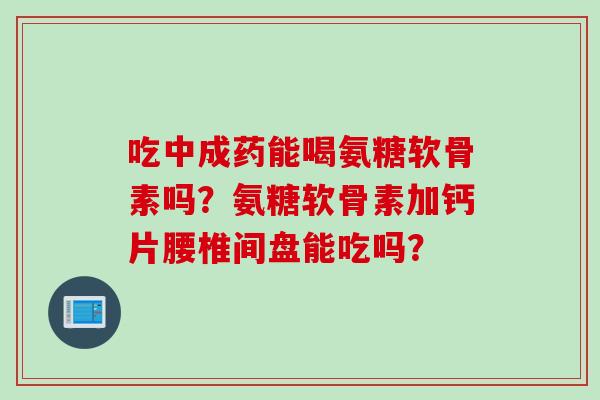 吃中成药能喝氨糖软骨素吗？氨糖软骨素加钙片腰椎间盘能吃吗？