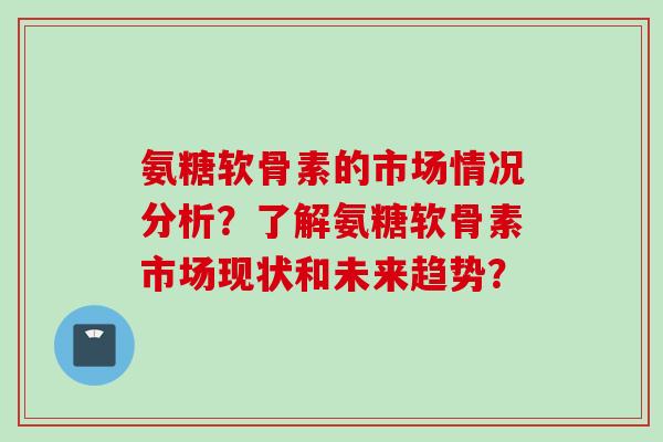 氨糖软骨素的市场情况分析？了解氨糖软骨素市场现状和未来趋势？