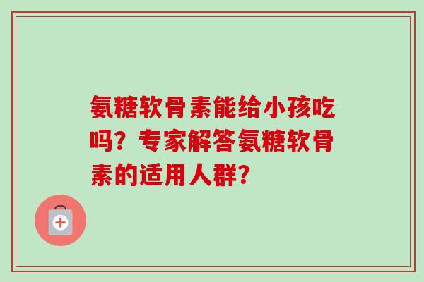 氨糖软骨素能给小孩吃吗?专家解答氨糖软骨素的适用人群? 氨糖软骨素能给小孩吃吗?专家解答氨糖软骨素的适用人群?