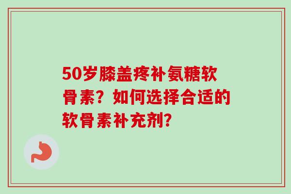 50岁膝盖疼补氨糖软骨素？如何选择合适的软骨素补充剂？