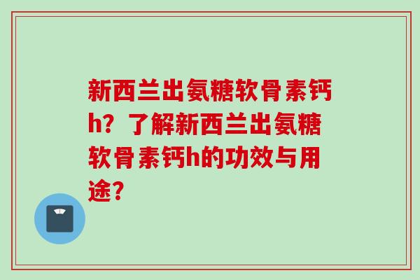 新西兰出氨糖软骨素钙h？了解新西兰出氨糖软骨素钙h的功效与用途？