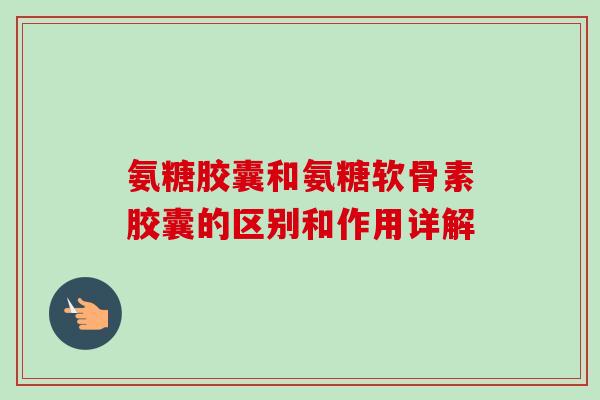 氨糖胶囊和氨糖软骨素胶囊的区别和作用详解