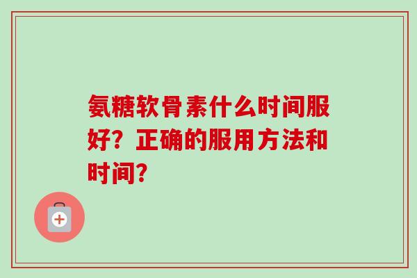 氨糖软骨素什么时间服好？正确的服用方法和时间？