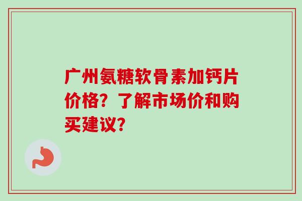 广州氨糖软骨素加钙片价格？了解市场价和购买建议？