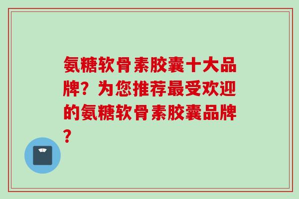 氨糖软骨素胶囊十大品牌？为您推荐最受欢迎的氨糖软骨素胶囊品牌？