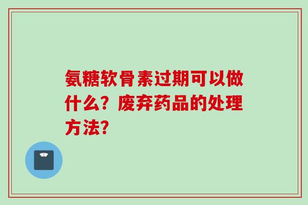 氨糖软骨素过期可以做什么？废弃药品的处理方法？