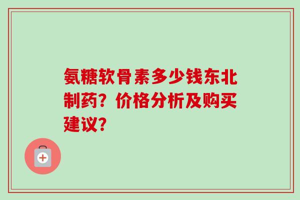氨糖软骨素多少钱东北制药？价格分析及购买建议？