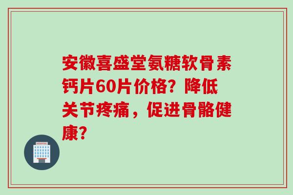 安徽喜盛堂氨糖软骨素钙片60片价格？降低关节疼痛，促进骨骼健康？