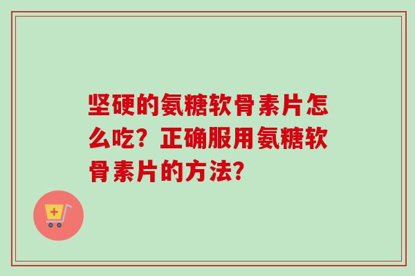 坚硬的氨糖软骨素片怎么吃？正确服用氨糖软骨素片的方法？