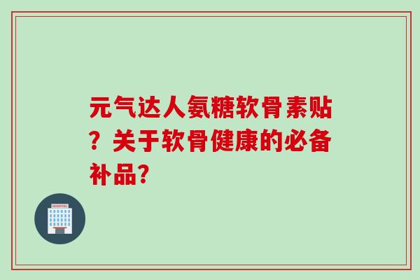 元气达人氨糖软骨素贴?关于软骨健康的必备补品? 元气达人氨糖软骨素贴?关于软骨健康的必备补品?