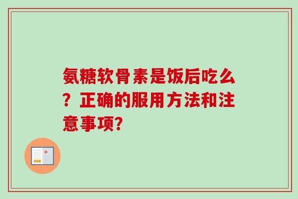 氨糖软骨素是饭后吃么？正确的服用方法和注意事项？