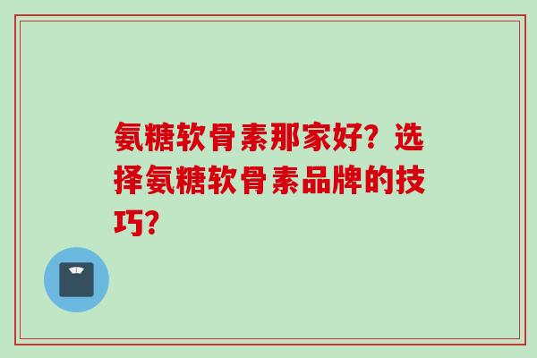 氨糖软骨素那家好？选择氨糖软骨素品牌的技巧？