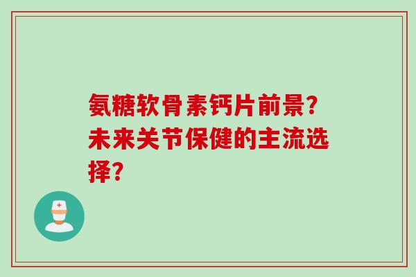 氨糖软骨素钙片前景？未来关节保健的主流选择？