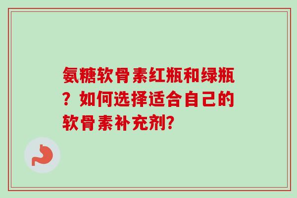 氨糖软骨素红瓶和绿瓶？如何选择适合自己的软骨素补充剂？