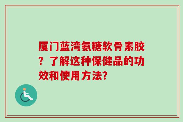 厦门蓝湾氨糖软骨素胶？了解这种保健品的功效和使用方法？