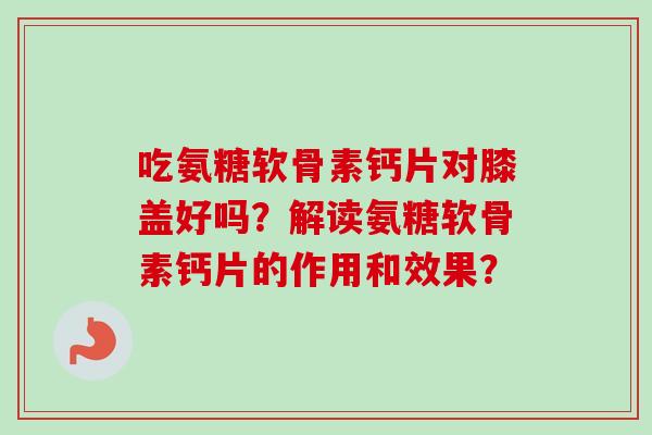 吃氨糖软骨素钙片对膝盖好吗？解读氨糖软骨素钙片的作用和效果？