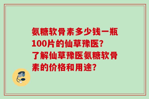 氨糖软骨素多少钱一瓶100片的仙草豫医?了解仙草豫医氨糖软骨素的价格和用途? 氨糖软骨素多少钱一瓶100片的仙草豫医?了解仙草豫医氨糖软骨素的价格和用途?