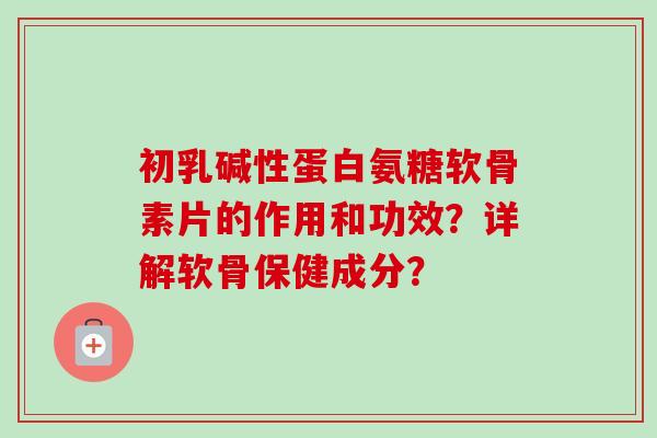 初乳碱性蛋白氨糖软骨素片的作用和功效？详解软骨保健成分？