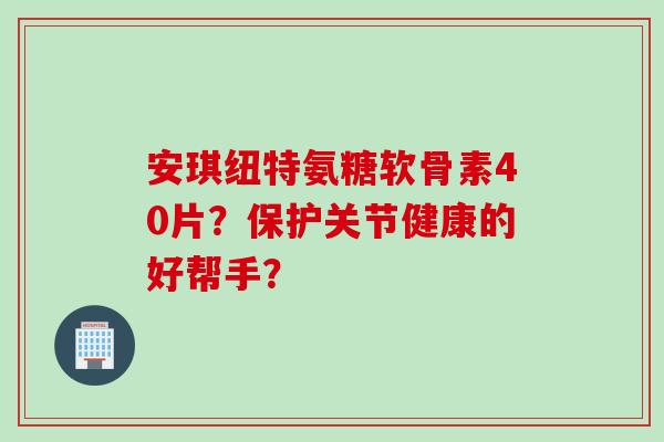 安琪纽特氨糖软骨素40片？保护关节健康的好帮手？