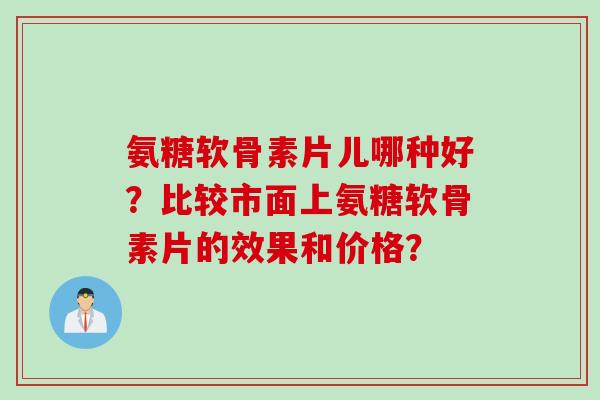 氨糖软骨素片儿哪种好？比较市面上氨糖软骨素片的效果和价格？