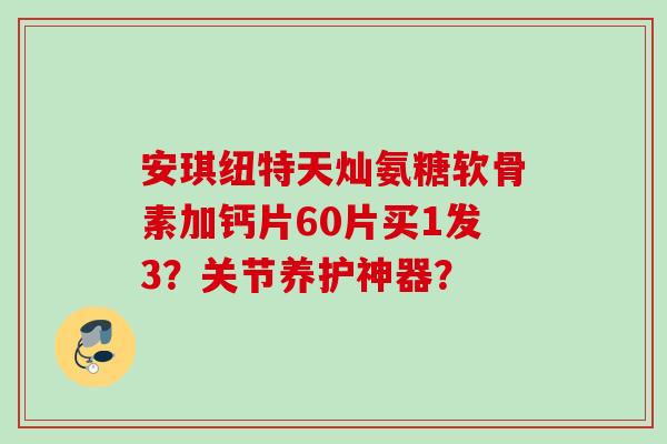 安琪纽特天灿氨糖软骨素加钙片60片买1发3？关节养护神器？